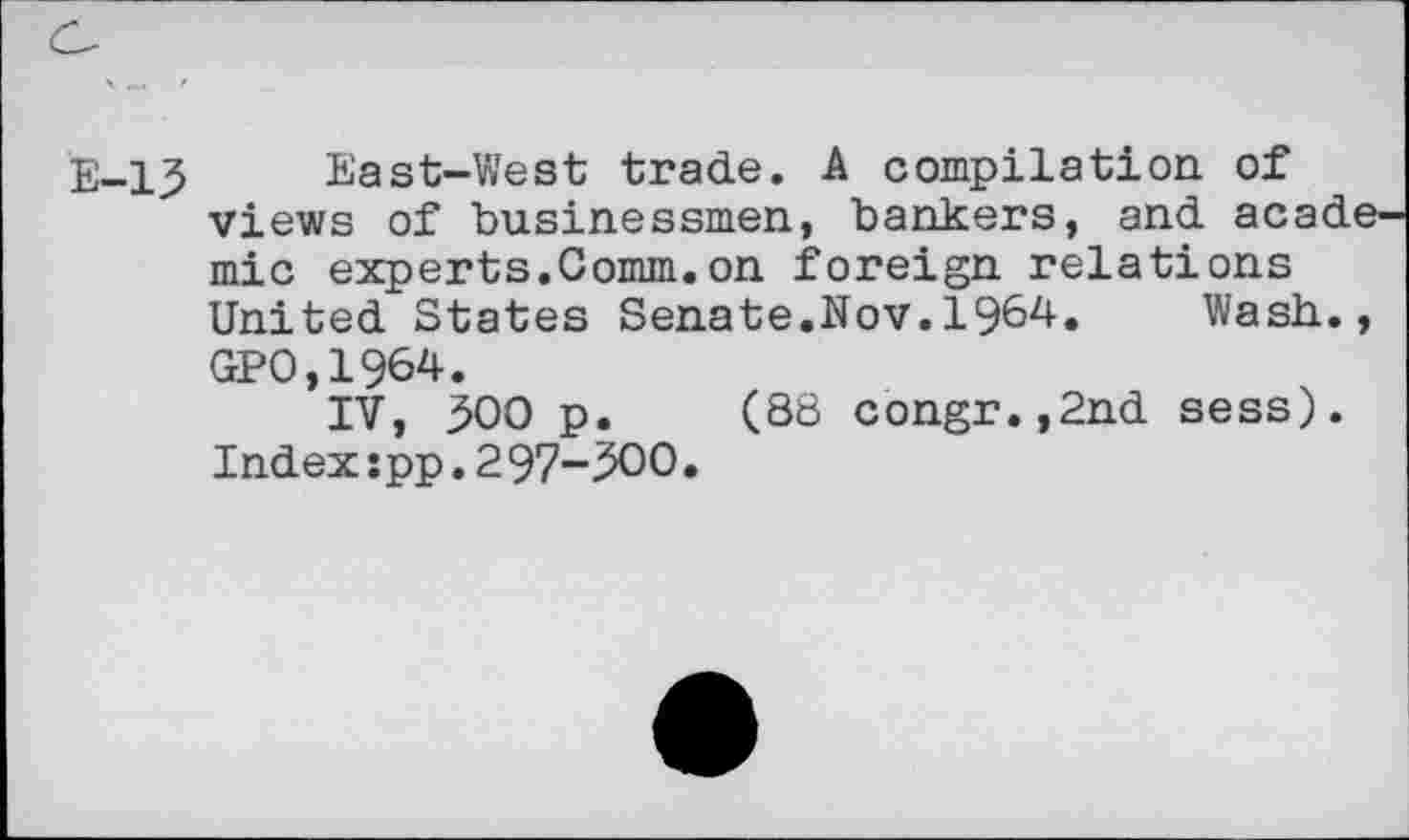 ﻿E-13 East-West trade. A compilation of views of businessmen, bankers, and acade mic experts.Comm.on foreign relations United States Senate.Nov.1964.	Wash.,
GP0,1964.
IV, 300 p. (88 congr.,2nd sess). Index:pp.2 97-300.